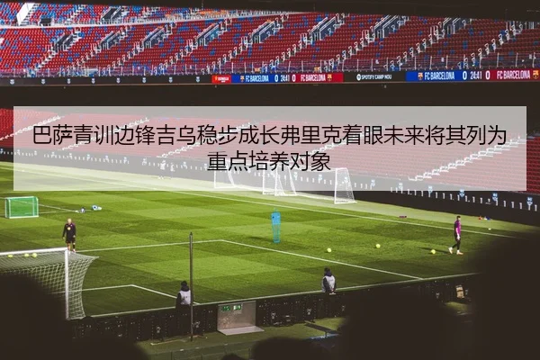 巴萨青训边锋吉乌稳步成长弗里克着眼未来将其列为重点培养对象