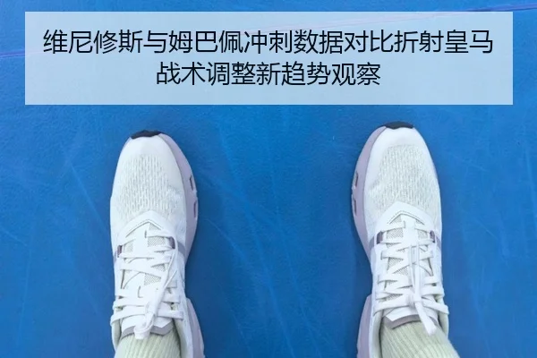 维尼修斯与姆巴佩冲刺数据对比折射皇马战术调整新趋势观察