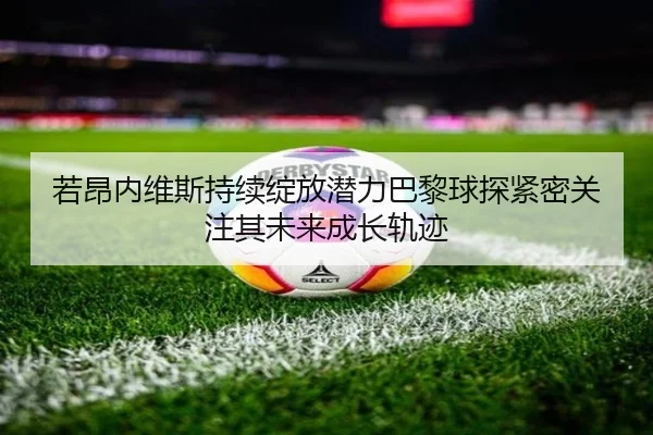 若昂内维斯持续绽放潜力巴黎球探紧密关注其未来成长轨迹