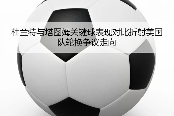 杜兰特与塔图姆关键球表现对比折射美国队轮换争议走向
